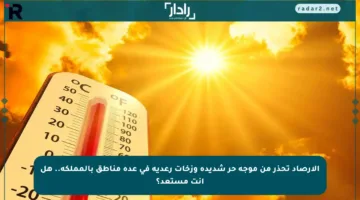 الأرصاد تحذر من موجة حر شديدة وزخات رعدية في عدة مناطق بالمملكة.. هل أنت مستعد؟